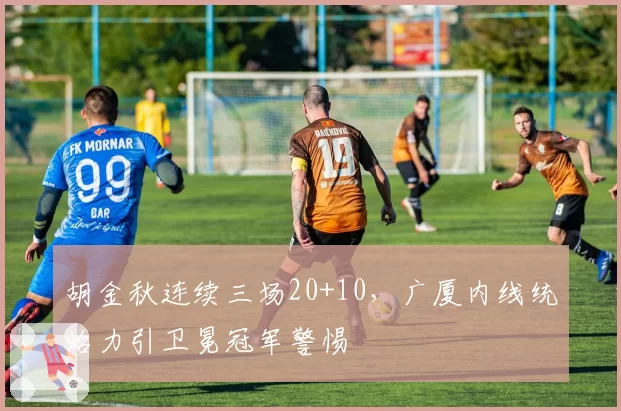 胡金秋连续三场20+10，广厦内线统治力引卫冕冠军警惕