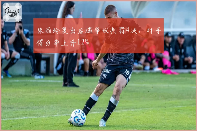 朱雨玲复出后遇争议判罚4次,对手得分率上升12%