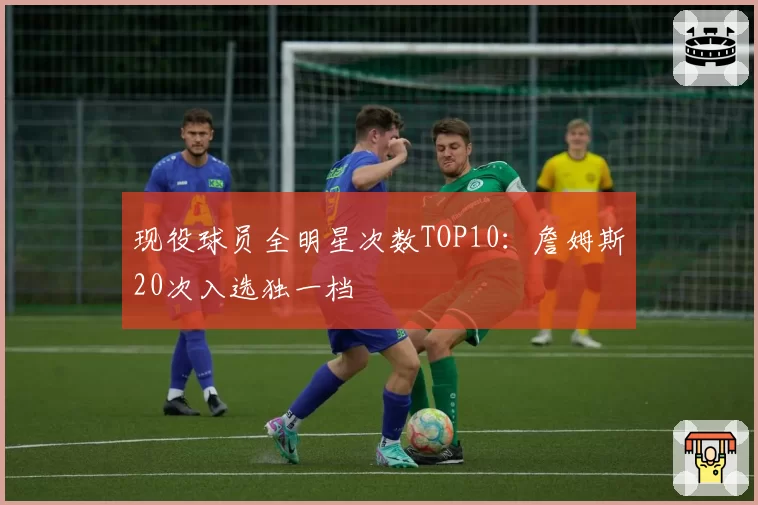 现役球员全明星次数TOP10：詹姆斯20次入选独一档