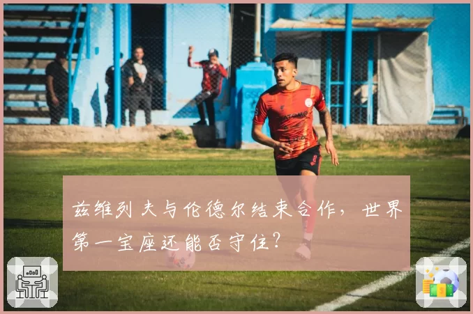 兹维列夫与伦德尔结束合作，世界第一宝座还能否守住？