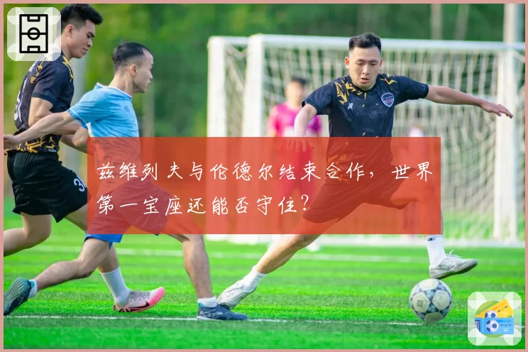 兹维列夫与伦德尔结束合作，世界第一宝座还能否守住？