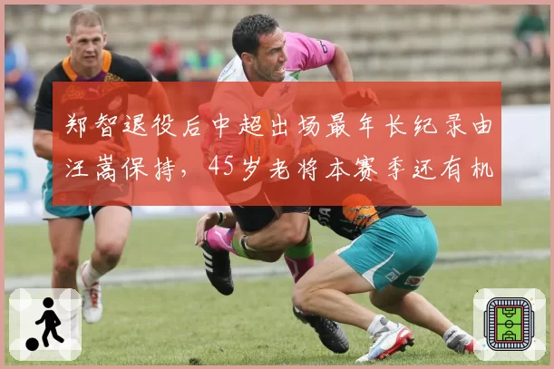郑智退役后中超出场最年长纪录由汪嵩保持，45岁老将本赛季还有机会登场吗？