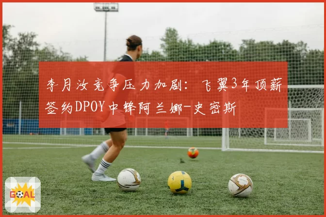 李月汝竞争压力加剧：飞翼3年顶薪签约DPOY中锋阿兰娜-史密斯