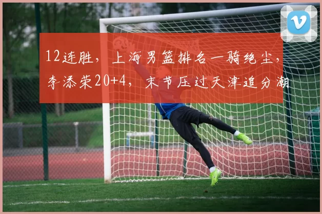 12连胜，上海男篮排名一骑绝尘，李添荣20+4，末节压过天津追分潮