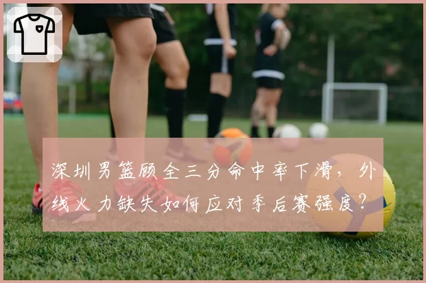 深圳男篮顾全三分命中率下滑,外线火力缺失如何应对季后赛强度?