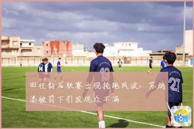 田径钻石联赛出现抢跑风波，苏炳添被罚下引发观众不满