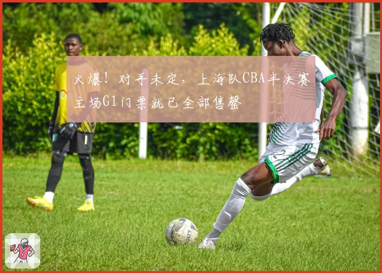 火爆！对手未定，上海队CBA半决赛主场G1门票就已全部售罄