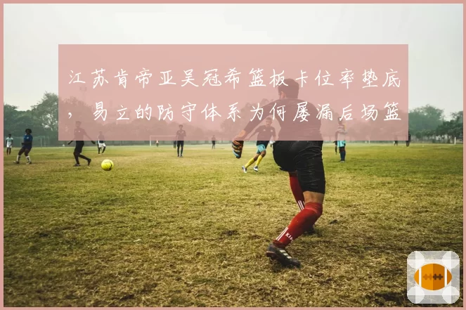 江苏肯帝亚吴冠希篮板卡位率垫底,易立的防守体系为何屡漏后场篮板?