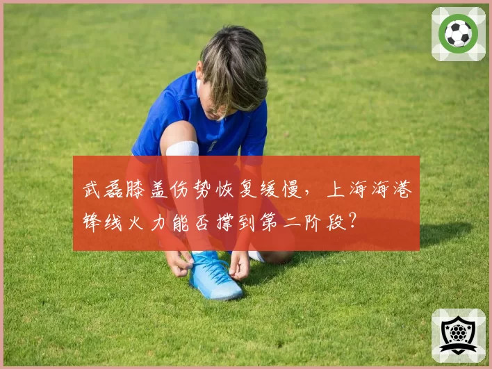 武磊膝盖伤势恢复缓慢，上海海港锋线火力能否撑到第二阶段？