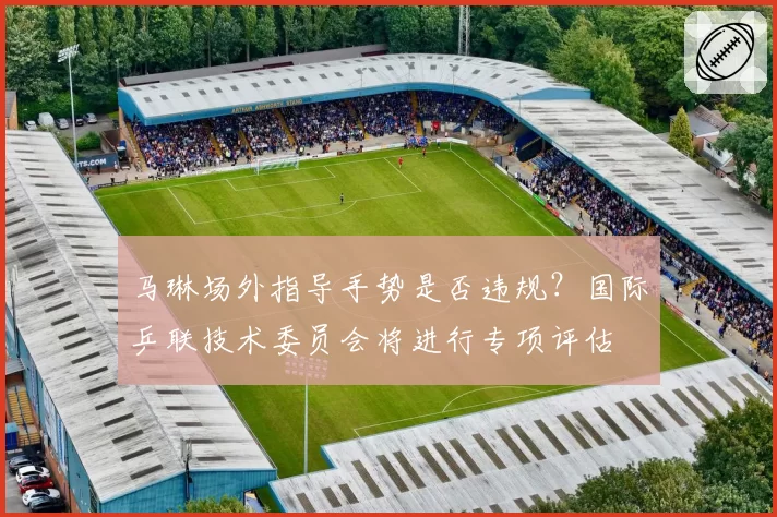 马琳场外指导手势是否违规？国际乒联技术委员会将进行专项评估