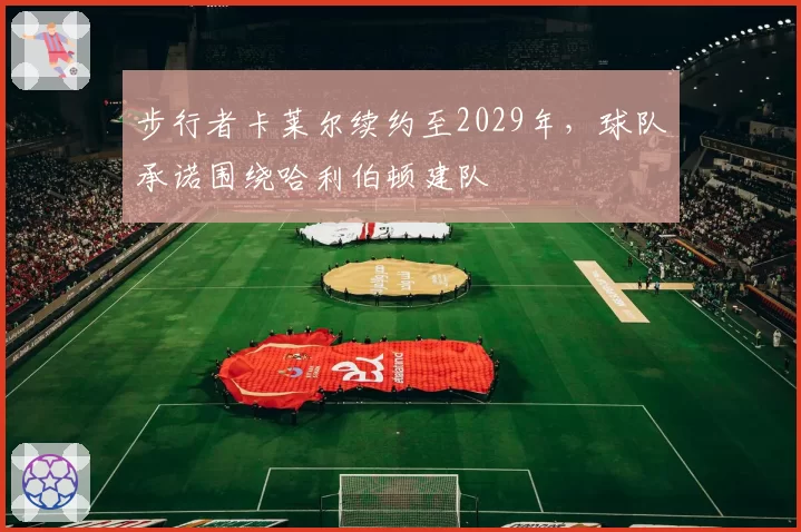 步行者卡莱尔续约至2029年,球队承诺围绕哈利伯顿建队