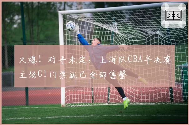 火爆！对手未定，上海队CBA半决赛主场G1门票就已全部售罄